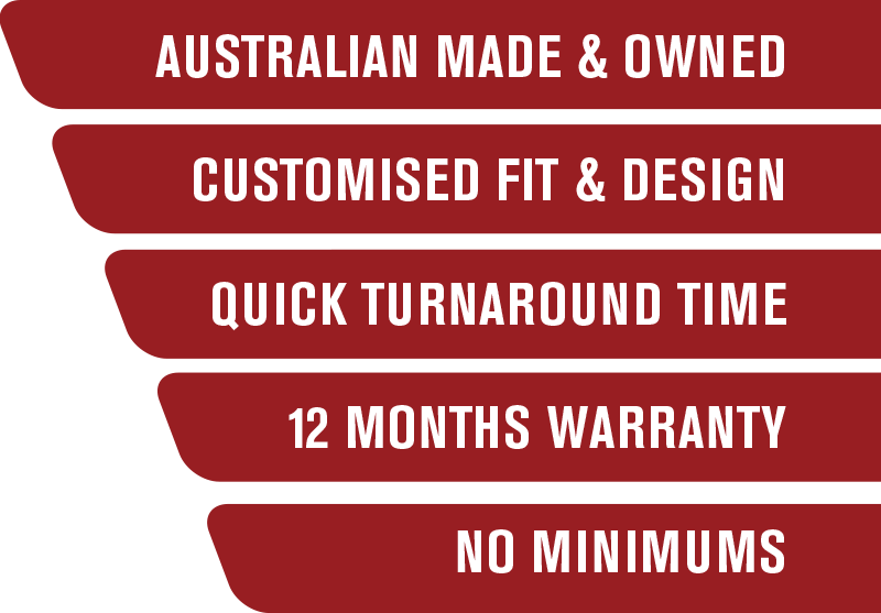 Australian Made & Owned, Customised Fit & Design, Quick Turnaround Time, 12 Months Warranty, No Minimums